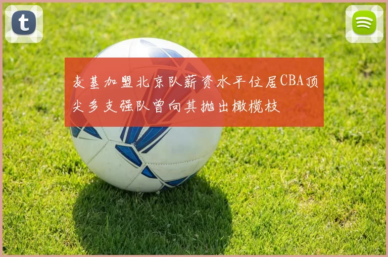 麦基加盟北京队薪资水平位居CBA顶尖多支强队曾向其抛出橄榄枝