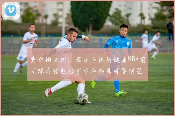 费尔顿分析：若小卡保持健康NBA前五球员将包括字母和约基奇等明星