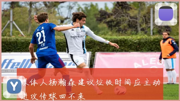 媒体人杨瀚森建议垃圾时间应主动进攻传球回不来