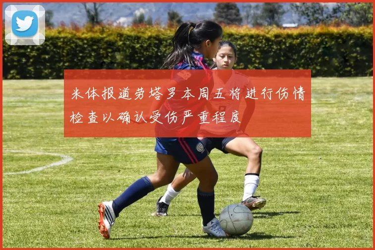 米体报道劳塔罗本周五将进行伤情检查以确认受伤严重程度