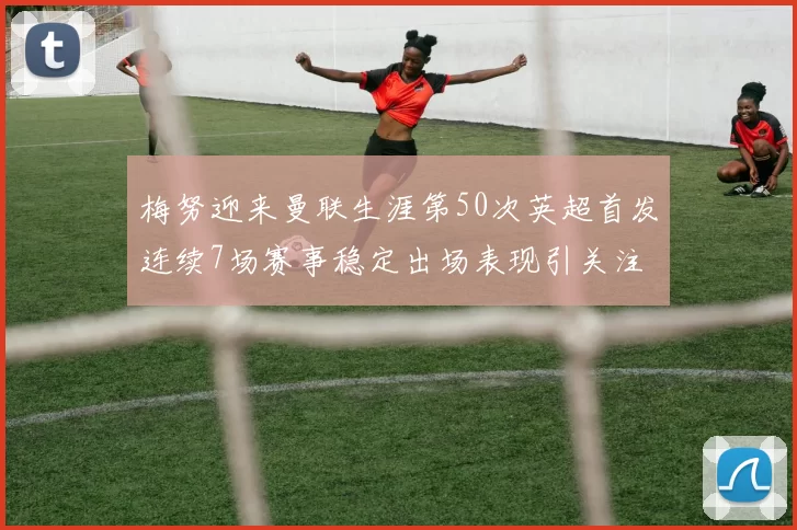 梅努迎来曼联生涯第50次英超首发连续7场赛事稳定出场表现引关注