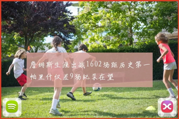 詹姆斯生涯出战1602场距历史第一帕里什仅差9场纪录在望