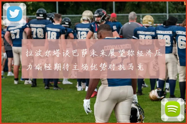 拉波尔塔谈巴萨未来展望称经济压力减轻期待主场优势对抗马竞