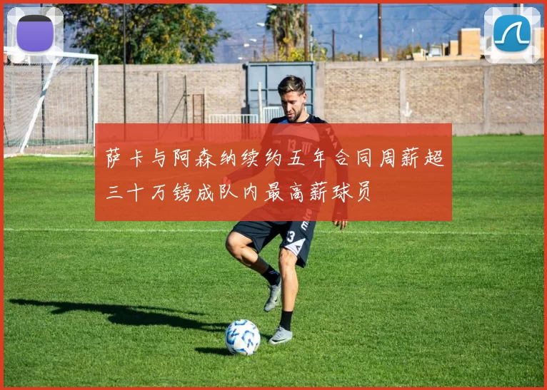 萨卡与阿森纳续约五年合同周薪超三十万镑成队内最高薪球员