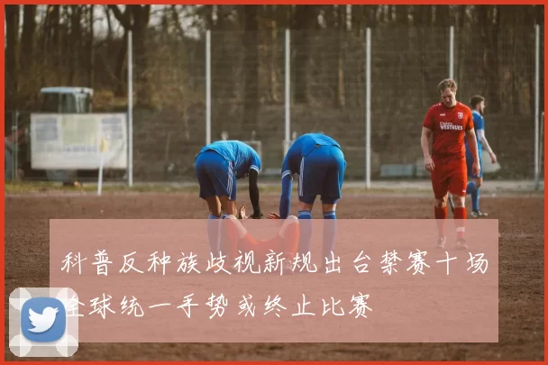 科普反种族歧视新规出台禁赛十场全球统一手势或终止比赛