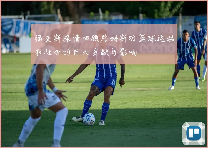 福克斯深情回顾詹姆斯对篮球运动和社会的巨大贡献与影响