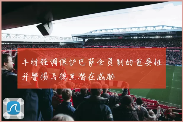 丰特强调保护巴萨会员制的重要性并警惕马德里潜在威胁