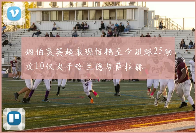 姆伯莫英超表现惊艳至今进球25助攻10仅次于哈兰德与萨拉赫