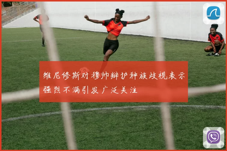 维尼修斯对穆帅辩护种族歧视表示强烈不满引发广泛关注