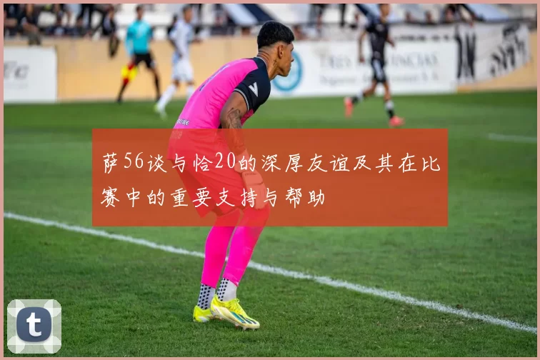 萨56谈与恰20的深厚友谊及其在比赛中的重要支持与帮助