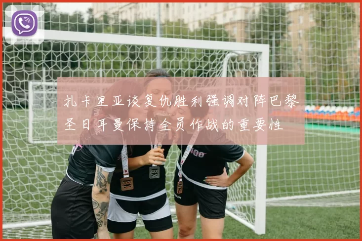 扎卡里亚谈复仇胜利强调对阵巴黎圣日耳曼保持全员作战的重要性