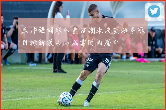 瓜帅强调球队重建期未谈英超争冠目标新援占七成需时间磨合