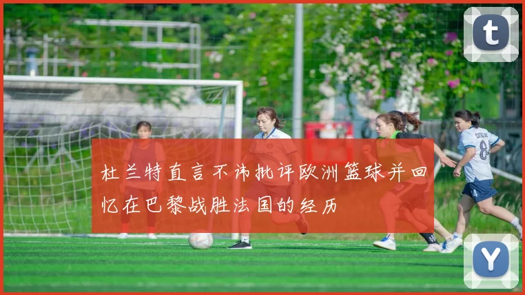 杜兰特直言不讳批评欧洲篮球并回忆在巴黎战胜法国的经历