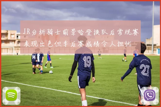 JR分析骑士前景哈登换队后常规赛表现出色但季后赛成绩令人担忧
