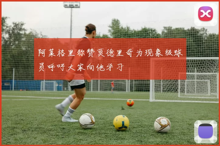 阿莱格里称赞莫德里奇为现象级球员呼吁大家向他学习
