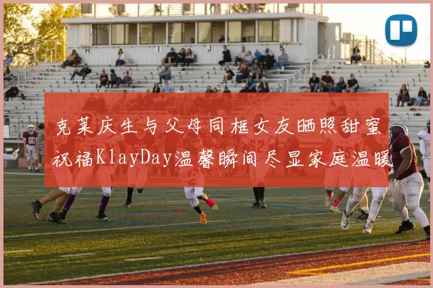 克莱庆生与父母同框女友晒照甜蜜祝福KlayDay温馨瞬间尽显家庭温暖