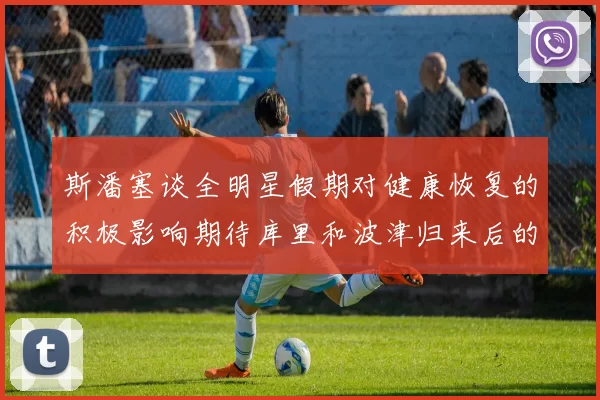 斯潘塞谈全明星假期对健康恢复的积极影响期待库里和波津归来后的全新面貌